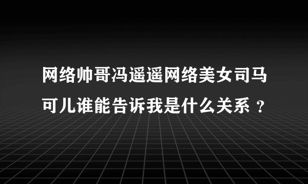 网络帅哥冯遥遥网络美女司马可儿谁能告诉我是什么关系 ？