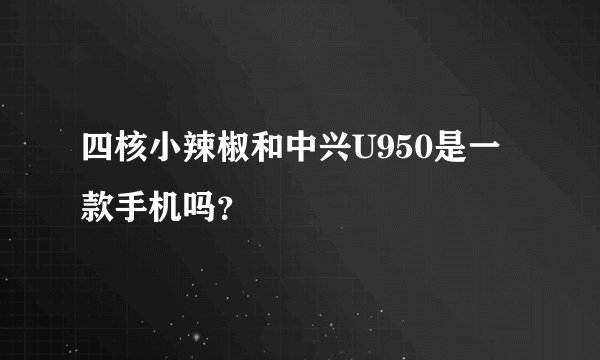 四核小辣椒和中兴U950是一款手机吗？