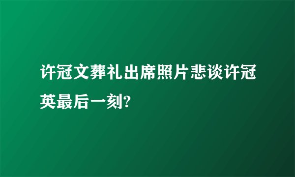 许冠文葬礼出席照片悲谈许冠英最后一刻?