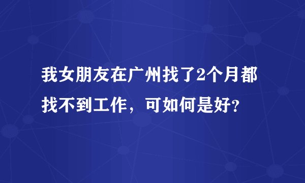 我女朋友在广州找了2个月都找不到工作，可如何是好？