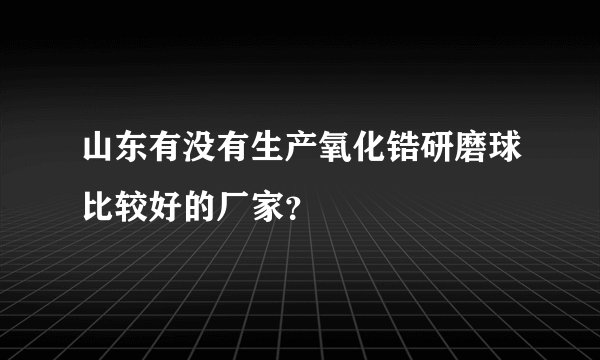 山东有没有生产氧化锆研磨球比较好的厂家？