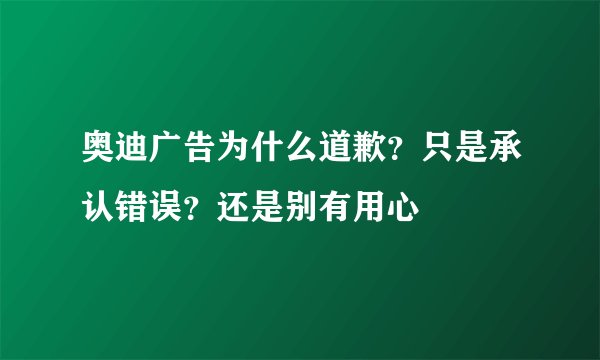 奥迪广告为什么道歉？只是承认错误？还是别有用心