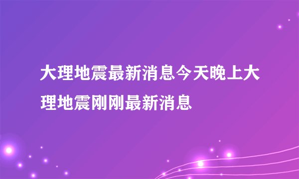 大理地震最新消息今天晚上大理地震刚刚最新消息