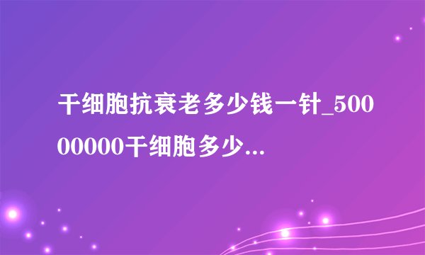 干细胞抗衰老多少钱一针_50000000干细胞多少钱一针?