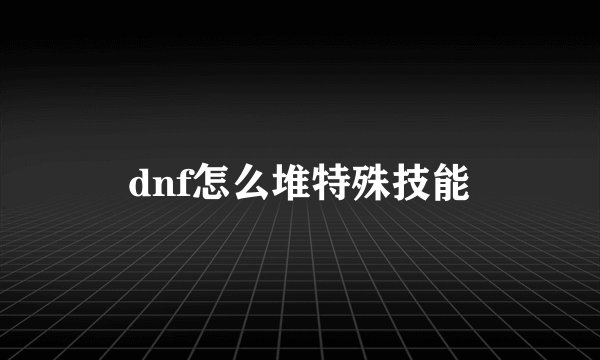 dnf怎么堆特殊技能