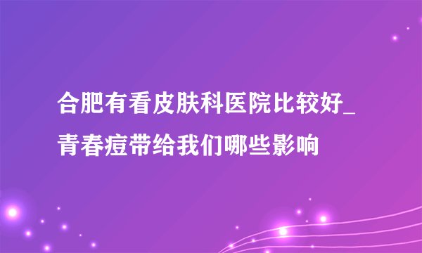 合肥有看皮肤科医院比较好_青春痘带给我们哪些影响