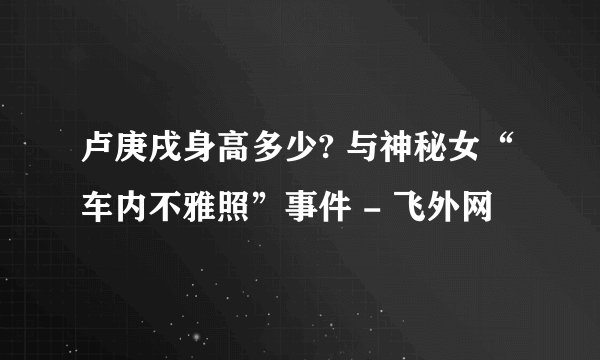 卢庚戌身高多少? 与神秘女“车内不雅照”事件 - 飞外网