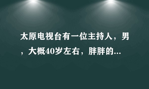 太原电视台有一位主持人，男，大概40岁左右，胖胖的，貌似是会说相声还是以前说过相声了？