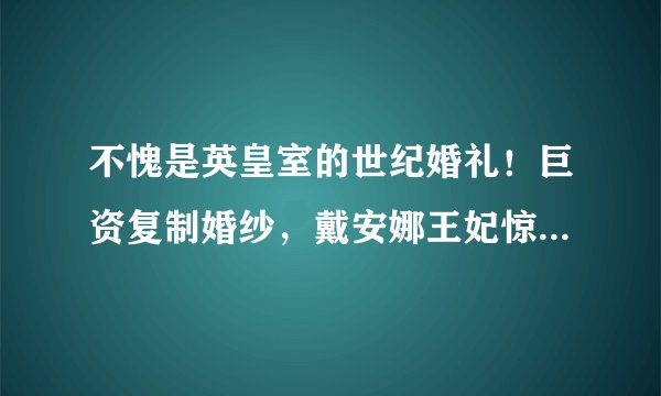 不愧是英皇室的世纪婚礼！巨资复制婚纱，戴安娜王妃惊艳了时光