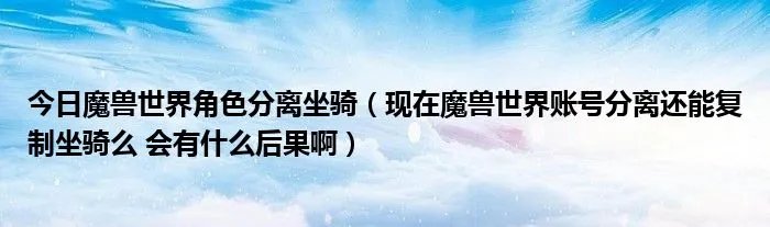 今日魔兽世界角色分离坐骑（现在魔兽世界账号分离还能复制坐骑么 会有什么后果啊）