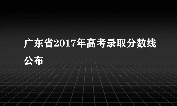 广东省2017年高考录取分数线公布