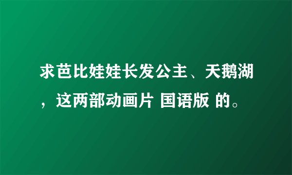 求芭比娃娃长发公主、天鹅湖，这两部动画片 国语版 的。
