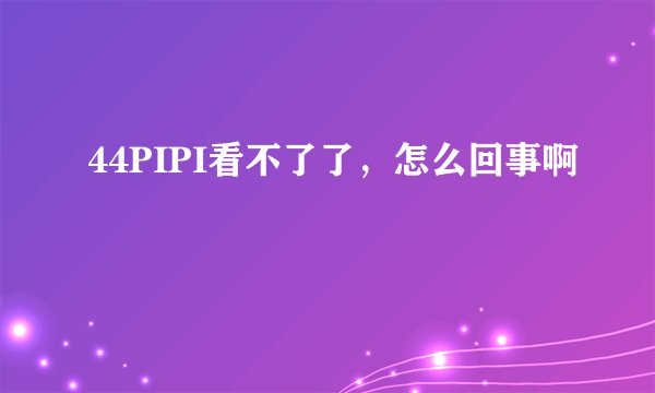 44PIPI看不了了，怎么回事啊