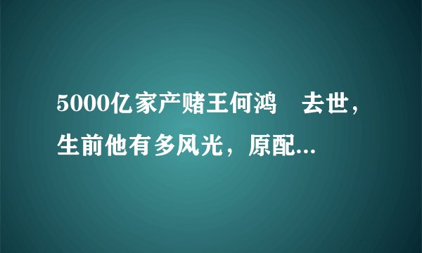 5000亿家产赌王何鸿燊去世，生前他有多风光，原配黎婉华就多悲惨！