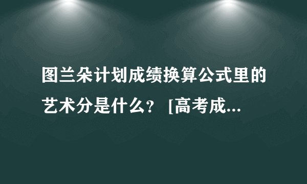 图兰朵计划成绩换算公式里的艺术分是什么？ [高考成绩+（艺术分÷艺术成绩总分）×750] ÷2