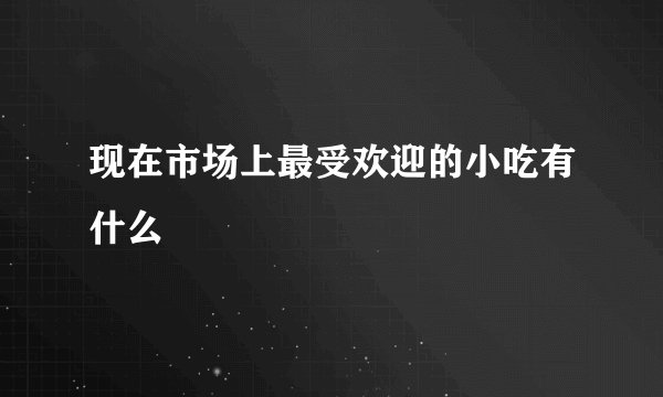 现在市场上最受欢迎的小吃有什么