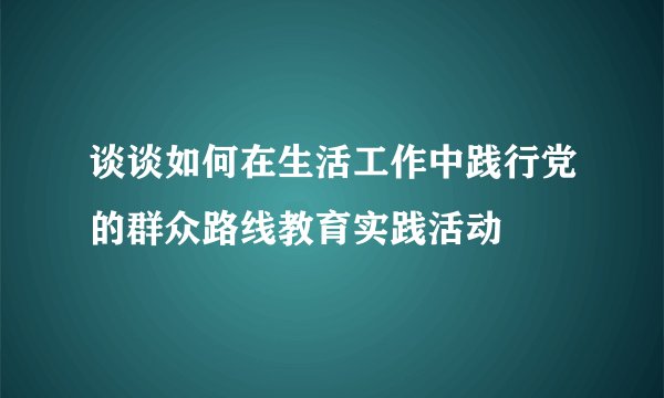 谈谈如何在生活工作中践行党的群众路线教育实践活动