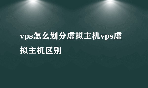 vps怎么划分虚拟主机vps虚拟主机区别