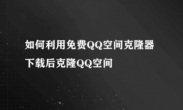 如何利用免费QQ空间克隆器下载后克隆QQ空间