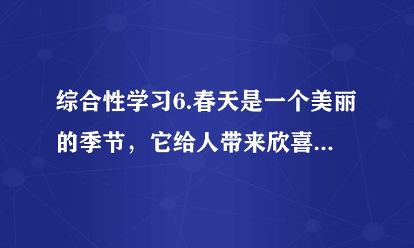 综合性学习6.春天是一个美丽的季节，它给人带来欣喜，带来希望。下面就让我们一起走进春天。（1）【识春】人们对春天的称呼特别多，根据你的积累，请写出几个。      答：______