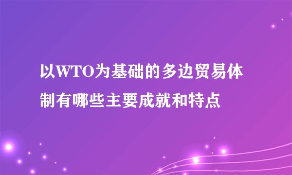 以WTO为基础的多边贸易体制有哪些主要成就和特点