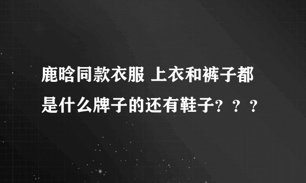 鹿晗同款衣服 上衣和裤子都是什么牌子的还有鞋子？？？