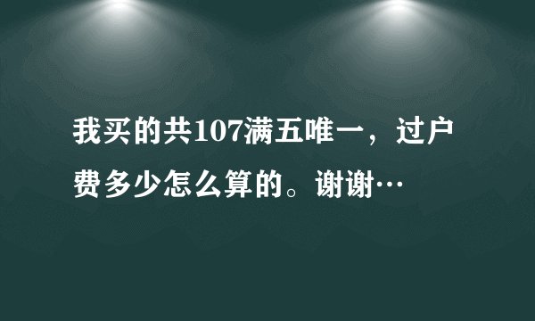 我买的共107满五唯一，过户费多少怎么算的。谢谢…