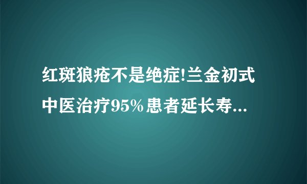 红斑狼疮不是绝症!兰金初式中医治疗95%患者延长寿命四十年!