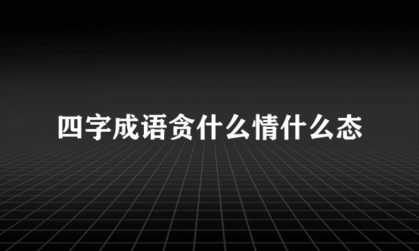 四字成语贪什么情什么态