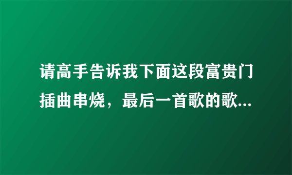 请高手告诉我下面这段富贵门插曲串烧，最后一首歌的歌词，因为想知道歌名，谢谢~