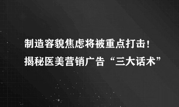 制造容貌焦虑将被重点打击！揭秘医美营销广告“三大话术”