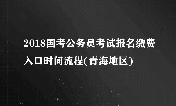 2018国考公务员考试报名缴费入口时间流程(青海地区)