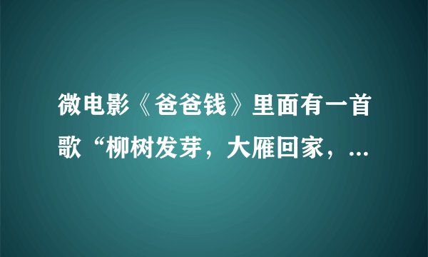 微电影《爸爸钱》里面有一首歌“柳树发芽，大雁回家，又是一年春秋冬夏。远方的爸爸妈妈...”叫神马？