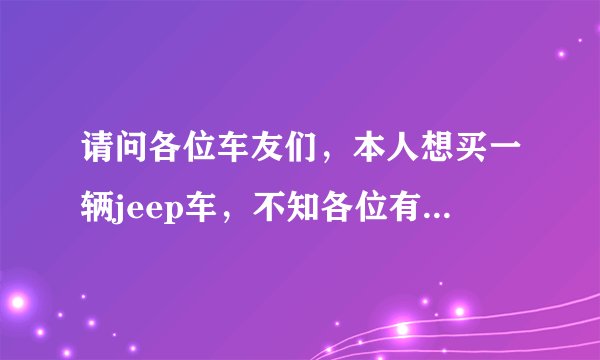 请问各位车友们，本人想买一辆jeep车，不知各位有啥好的建议吗，谢谢了？