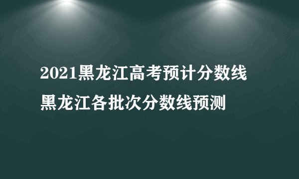 2021黑龙江高考预计分数线 黑龙江各批次分数线预测