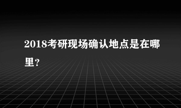 2018考研现场确认地点是在哪里？