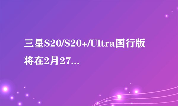三星S20/S20+/Ultra国行版将在2月27日正式发布
