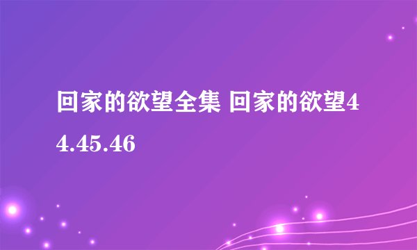 回家的欲望全集 回家的欲望44.45.46