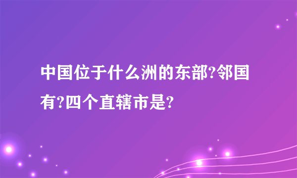 中国位于什么洲的东部?邻国有?四个直辖市是?
