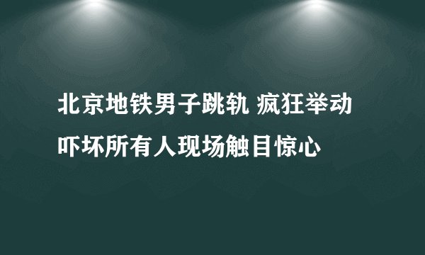 北京地铁男子跳轨 疯狂举动吓坏所有人现场触目惊心