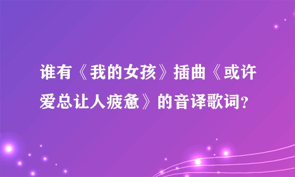 谁有《我的女孩》插曲《或许爱总让人疲惫》的音译歌词?