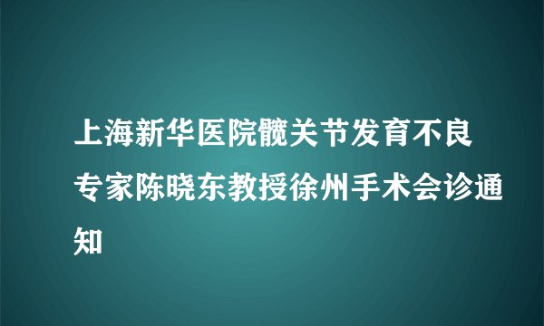 上海新华医院髋关节发育不良专家陈晓东教授徐州手术会诊通知