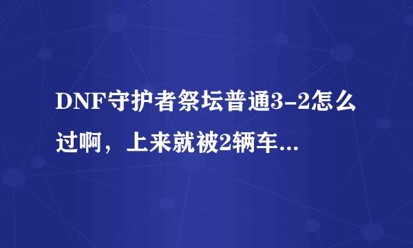 DNF守护者祭坛普通3-2怎么过啊,上来就被2辆车碾压死了有木有啊,我可以看了不少攻略感觉还是不给力啊,