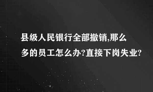 县级人民银行全部撤销,那么多的员工怎么办?直接下岗失业?