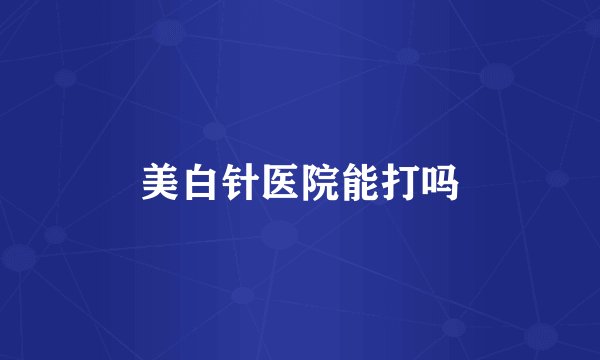 美白针医院能打吗