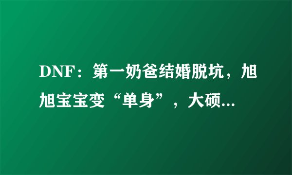 DNF：第一奶爸结婚脱坑，旭旭宝宝变“单身”，大硕很开心！如何评价？