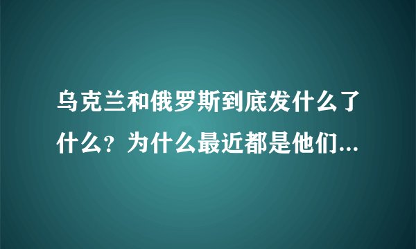 乌克兰和俄罗斯到底发什么了什么？为什么最近都是他们的新闻，起因是什么？为什么发生争执，为啥打起来