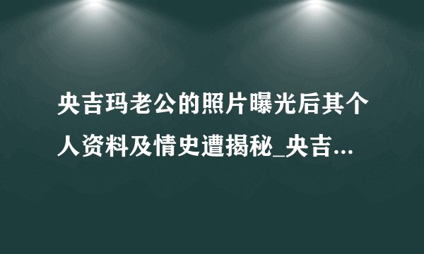 央吉玛老公的照片曝光后其个人资料及情史遭揭秘_央吉玛老公照片