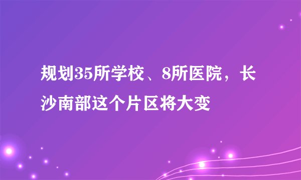 规划35所学校、8所医院，长沙南部这个片区将大变