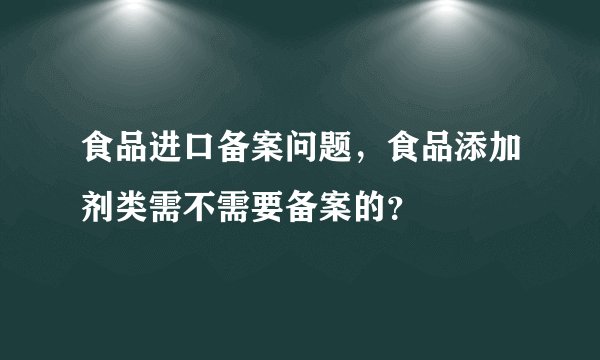 食品进口备案问题，食品添加剂类需不需要备案的？